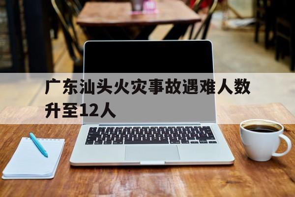廣東汕頭火災(zāi)事故遇難人數(shù)升至12人(廣東汕頭火災(zāi)事故遇難人數(shù)升至12人 起火原因調(diào)查)